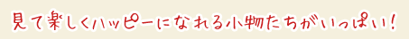 見て楽しくハッピーになれる小物たちがいっぱい!
